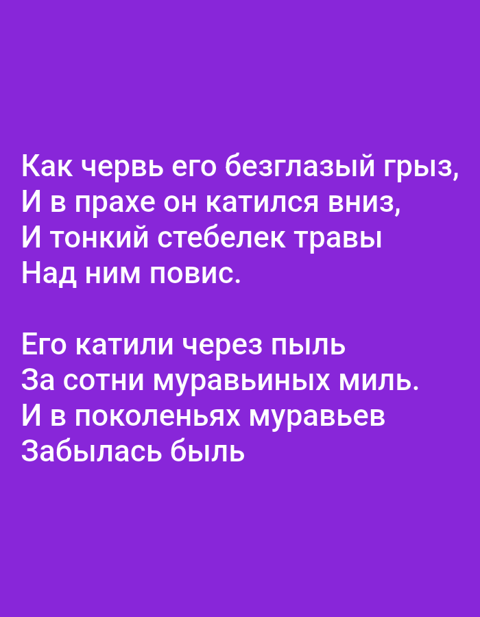The image contains text on a solid purple background. The text is white and appears to be a poem or song lyrics in Russian. The first stanza reads:
"Как червь его безглазый грыз,
И в прахе он катился вниз,
И тонкий стебелек травы
Над ним повис."
The second stanza reads:
"Его катили через пыль
За сотни муравьиных миль.
И в поколеньях муравьев
Забылась быль"
There are no other discernible objects, people, or environmental features in the image. There is no information within the image to suggest a location in Tallinn, Estonia.
