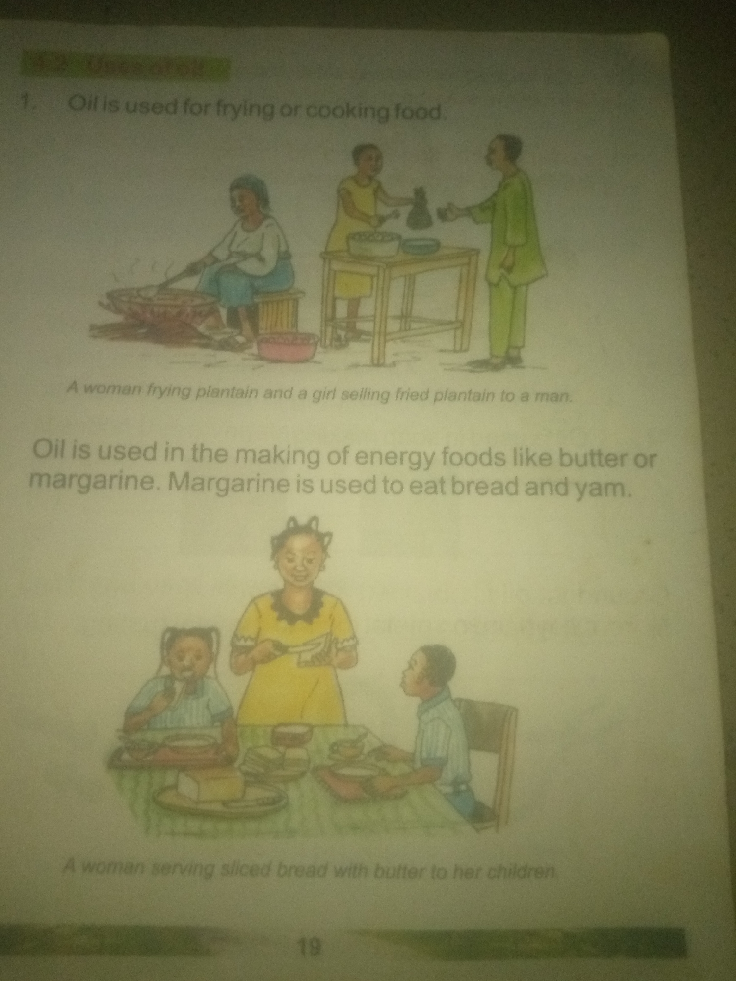 The image displays two scenes illustrating the uses of oil, likely from a children's educational book.
The upper scene depicts a woman seated, stirring a pot over a fire. Beside her, a child stands near a table, and a man in a green tunic stands opposite. The text beneath states: "A woman frying plantain and a girl selling fried plantain to a man."
The lower scene shows a woman serving food to two children at a table. The text below reads: "Oil is used in the making of energy foods like butter or margarine. Margarine is used to eat bread and yam. A woman serving sliced bread with butter to her children."
There is no information in the image that indicates the location in the city of Jauro Yinu, Nigeria. The image is a black and white drawing with some color added. The page number "19" is visible at the bottom.