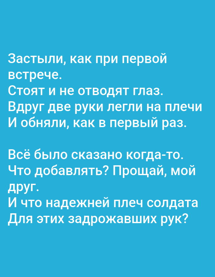 The image contains text in Russian on a solid blue background. The text is white and appears to be a poem or prose. There are no people, objects, or environmental details visible in the image. The text reads:
"Застыли, как при первой
встрече.
Стоят и не отводят глаз.
Вдруг две руки легли на плечи
И обняли, как в первый раз.
Всё было сказано когда-то.
Что добавлять? Прощай, мой
друг.
И что надежней плеч солдата
Для этих задрожавших рук?"
The image does not contain any information that would allow for its location in Tallinn, Estonia, or any other specific geographical location.