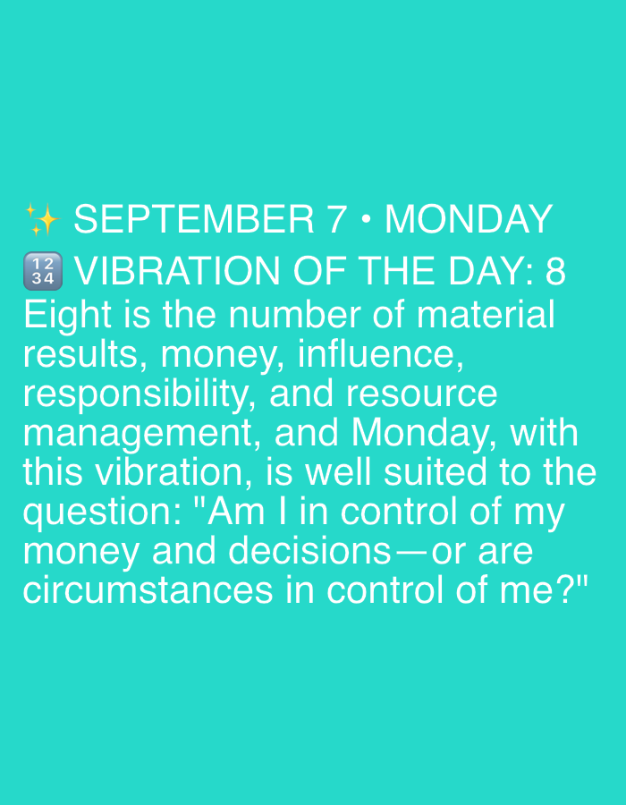This is a social media post, likely a screenshot, with a bright teal background. The text is white and discusses the "VIBRATION OF THE DAY" for September 7th, which is a Monday. The post states that the number 8 represents material results, money, influence, responsibility, and resource management. It then poses a question: "Am I in control of my money and decisions—or are circumstances in control of me?". There are no people, objects, or environmental details visible that would place this image in Dubai or any other specific location.