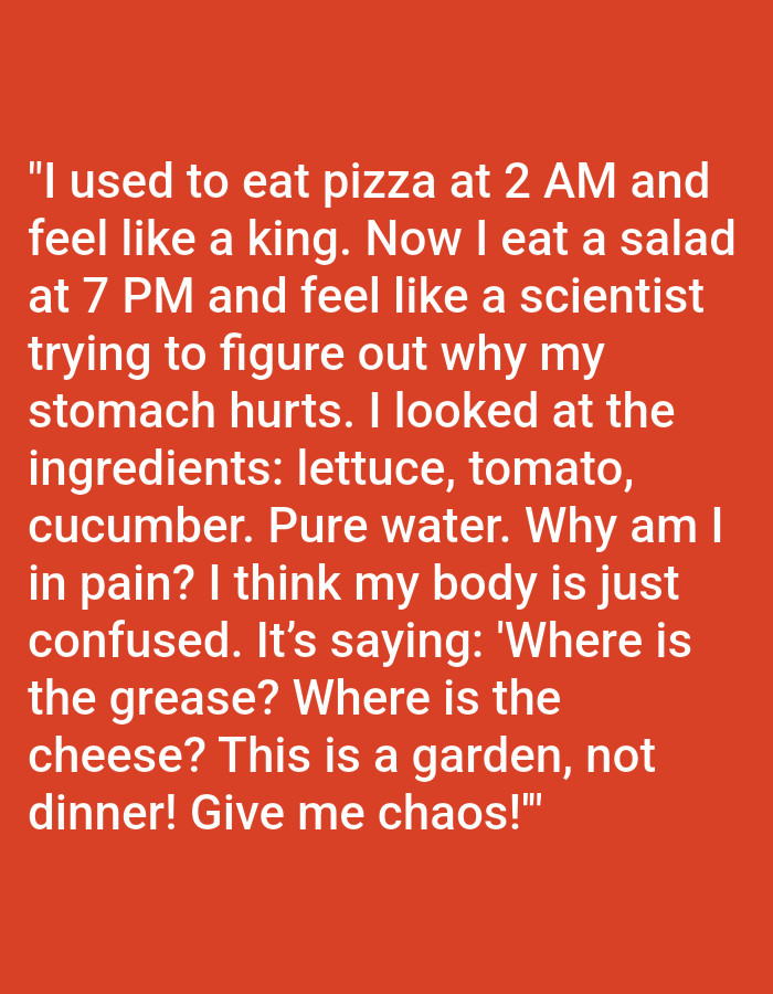 The image contains white text on a solid orange background. The text reads:
"I used to eat pizza at 2 AM and
feel like a king. Now I eat a salad
at 7 PM and feel like a scientist
trying to figure out why my
stomach hurts. I looked at the
ingredients: lettuce, tomato,
cucumber. Pure water. Why am I
in pain? I think my body is just
confused. It's saying: 'Where is
the grease? Where is the
cheese? This is a garden, not
dinner! Give me chaos!'"
There are no people, objects, or environmental details present in the image beyond the text and background color. The image does not depict the city of Kępno, Poland.