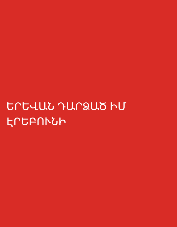The image displays white Armenian text centered on a plain, solid red background. The text is presented in two lines. The first line reads "ԵՐԵՎԱՆ ԴԱՐՁԱԾ ԻՄ" and the second line reads "ԵՐԵԲՈՒՆԻ".
Translating the Armenian text, "ԵՐԵՎԱՆ" means Yerevan, the capital city of Armenia. "ԴԱՐՁԱԾ" means "become" or "turned into," and "ԻՄ" means "my." "ԵՐԵԲՈՒՆԻ" refers to the ancient city-fortress of Erebuni, which is considered the precursor and historical foundation of modern Yerevan. Therefore, the full text translates to "My Erebuni, which has become Yerevan," or "My Erebuni turned into Yerevan."
There are no discernible people, objects, or specific scenes apart from the text itself against the red background. The image is minimalist, focusing solely on the textual message and its cultural and historical significance to Yerevan, Armenia. The color scheme is simple, with bright white text contrasting sharply with the deep red background. There are no cues for time of day, weather, or specific emotions depicted, though the phrase itself implies a connection to the city's identity and history.