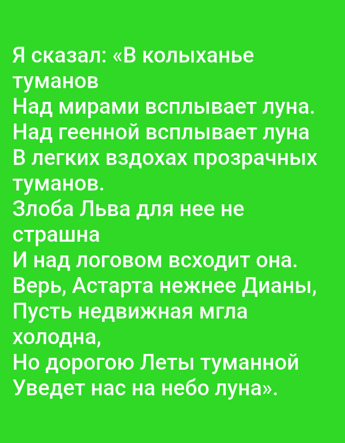 The image is a text overlay on a solid green background. The text is in white Cyrillic script and appears to be a poem. The poem reads:
Я сказал: «В колыханье
туманов
Над мирами всплывает луна.
Над геенной всплывает луна
В легких вздохах прозрачных
туманов.
Злоба Льва для нее не
страшна
И над логово всходит она.
Верь, Астарта нежнее Дианы,
Пусть недвижная мгла
холодна,
Но дорогою Леты туманной
Уведет нас на небо луна».
There are no people, subjects, objects, actions, interactions, or environmental details to describe, other than the text and background color. The location of Tallinn, Estonia, is not present in the image.