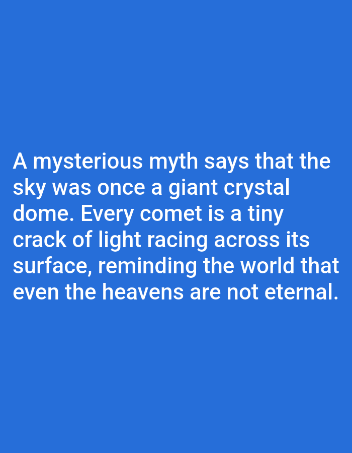 This is a media file featuring text on a blue background. The text reads: "A mysterious myth says that the sky was once a giant crystal dome. Every comet is a tiny crack of light racing across its surface, reminding the world that even the heavens are not eternal." There are no visible people, objects, or scene details other than the text itself and the solid blue background. The image does not provide any information about the time of day, weather, or a specific location. The overall tone conveyed by the text is one of wonder and reflection on the nature of the universe.