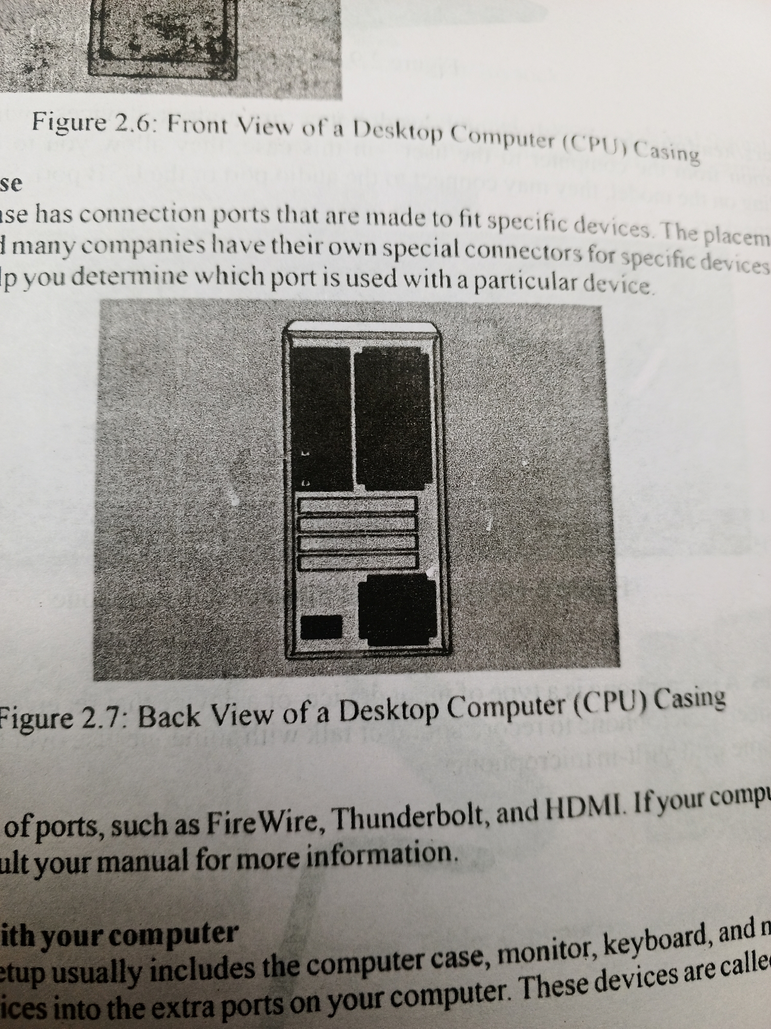 The media file is a close-up photograph of a page from a textbook or manual. The page contains text and black and white illustrations.
The primary subject is the printed material itself. The text discusses computer casings and connection ports, specifically mentioning "Figure 2.6: Front View of a Desktop Computer (CPU) Casing" and "Figure 2.7: Back View of a Desktop Computer (CPU) Casing". The illustrations show diagrams of a computer casing from the front and the back. The text also mentions various ports like "FireWire, Thunderbolt, and HDMI" and discusses computer setup components such as the "computer case, monitor, keyboard".
There are no people visible in the image. The setting appears to be an indoor environment, likely a classroom or study area, given the context of a textbook. There are no specific time of day or weather cues. The image is a still photograph, and the resolution is somewhat grainy, typical of a photocopy or a scan of a printed document. The text is clearly legible in most parts, though some areas are slightly blurred. No discernible emotions are conveyed. The location context of Jalingo, Nigeria, is not directly evident from the image content itself but is provided as external information.