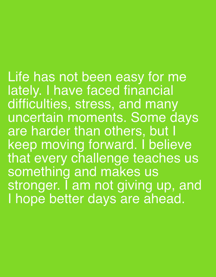 An image with a bright green background contains white text that reads: "Life has not been easy for me lately. I have faced financial difficulties, stress, and many uncertain moments. Some days are harder than others, but I keep moving forward. I believe that every challenge teaches us something and makes us stronger. I am not giving up, and I hope better days are ahead."