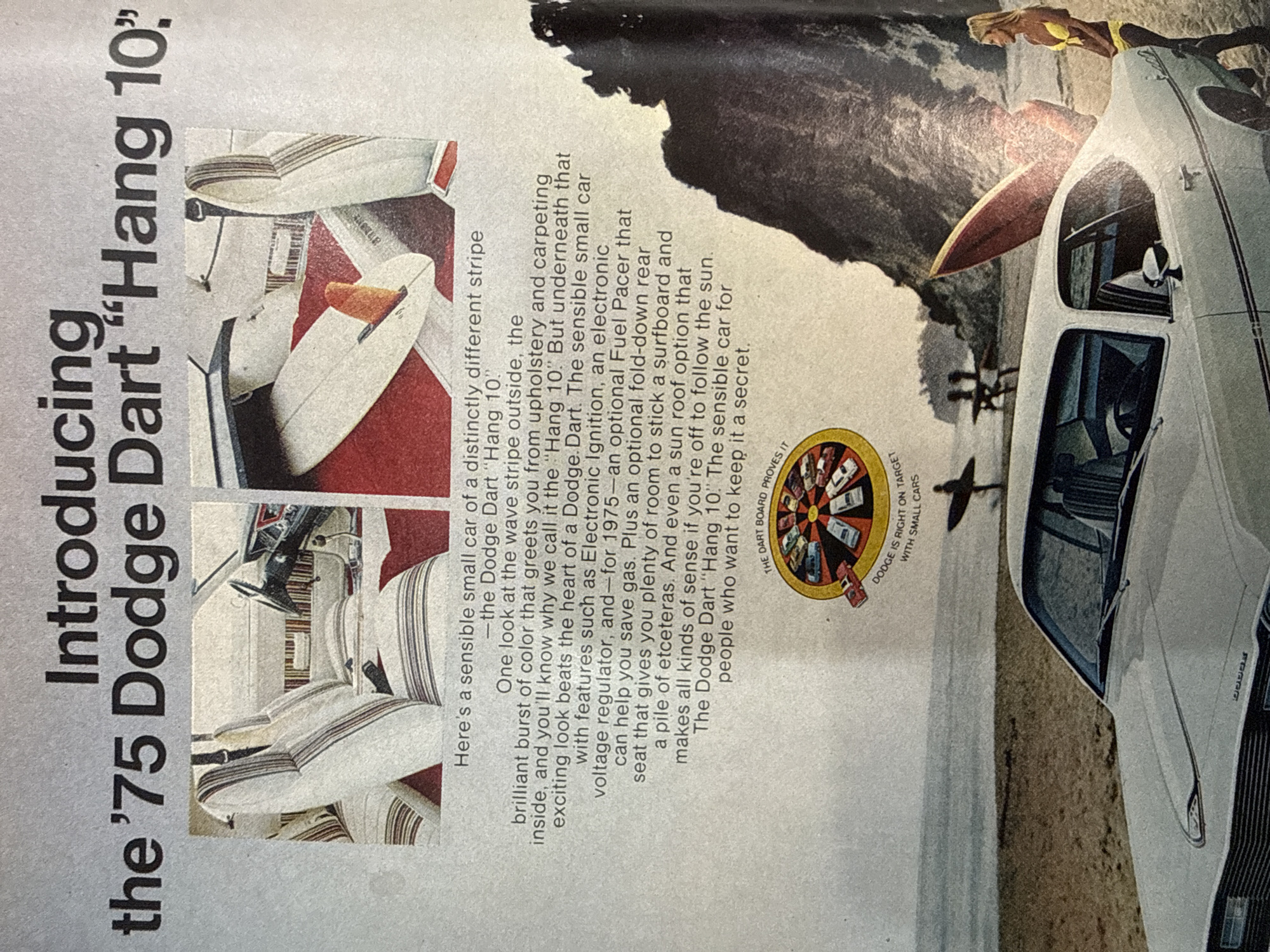 This image is a scan of a vintage advertisement, printed on textured paper and rotated counter-clockwise. The central subject is a white 1975 Dodge Dart "Hang 10" car, prominently featured on what appears to be a sandy or rocky beach next to the ocean.
A person, likely a woman, wearing a yellow bikini, is perched on the roof of the car, with a red surfboard positioned horizontally across the car's rear roof. Another person is visible in silhouette in the background, near the water. The background features a large body of water (ocean or sea) and dark, rugged cliffs or mountains under what appears to be a bright, daytime sky.
Notable details of the car include its white exterior with a distinctive dark stripe running along the side. The interior is visible, showcasing white upholstery with vertical stripes, aligning with the "Hang 10" theme.
The advertisement includes extensive textual content, introducing "the '75 Dodge Dart 'Hang 10'" and describing it as "a sensible small car of a distinctly different stripe." The text highlights features such as "wave stripe outside," "brilliant burst of color" inside, Electronic Ignition, voltage regulator, an optional Fuel Pacer for gas savings, a fold-down rear seat to accommodate a surfboard, and a sun roof option. The copy concludes by stating the "Dodge Dart 'Hang 10'" is "The sensible car for people who want to keep it a secret." A circular graphic, labeled "THE DART BOARD PROVES IT" and "DODGE IS RIGHT ON TARGET WITH SMALL CARS," is visible in the lower left section of the ad. The overall impression is one of leisure, adventure, and practicality, targeting a demographic interested in beach and surfing culture.