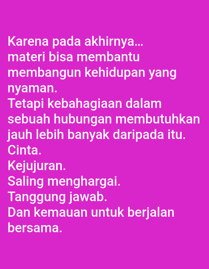 The image contains white text on a vibrant magenta background. The text is in Indonesian and reads:
"Karena pada akhirnya...
materi bisa membantu
membangun kehidupan yang
nyaman.
Tetapi kebahagiaan dalam
sebuah hubungan membutuhkan
jauh lebih banyak daripada itu.
Cinta.
Kejujuran.
Saling menghargai.
Tanggung jawab.
Dan kemauan untuk berjalan
bersama."
This translates to:
"Because in the end...
material can help
build a comfortable life.
But happiness in
a relationship requires
much more than that.
Love.
Honesty.
Mutual respect.
Responsibility.
And the willingness to walk
together."
There are no people, subjects, objects, actions, interactions, or environmental details visible in the image, and there is no information about its location in Lumajang, Indonesia.