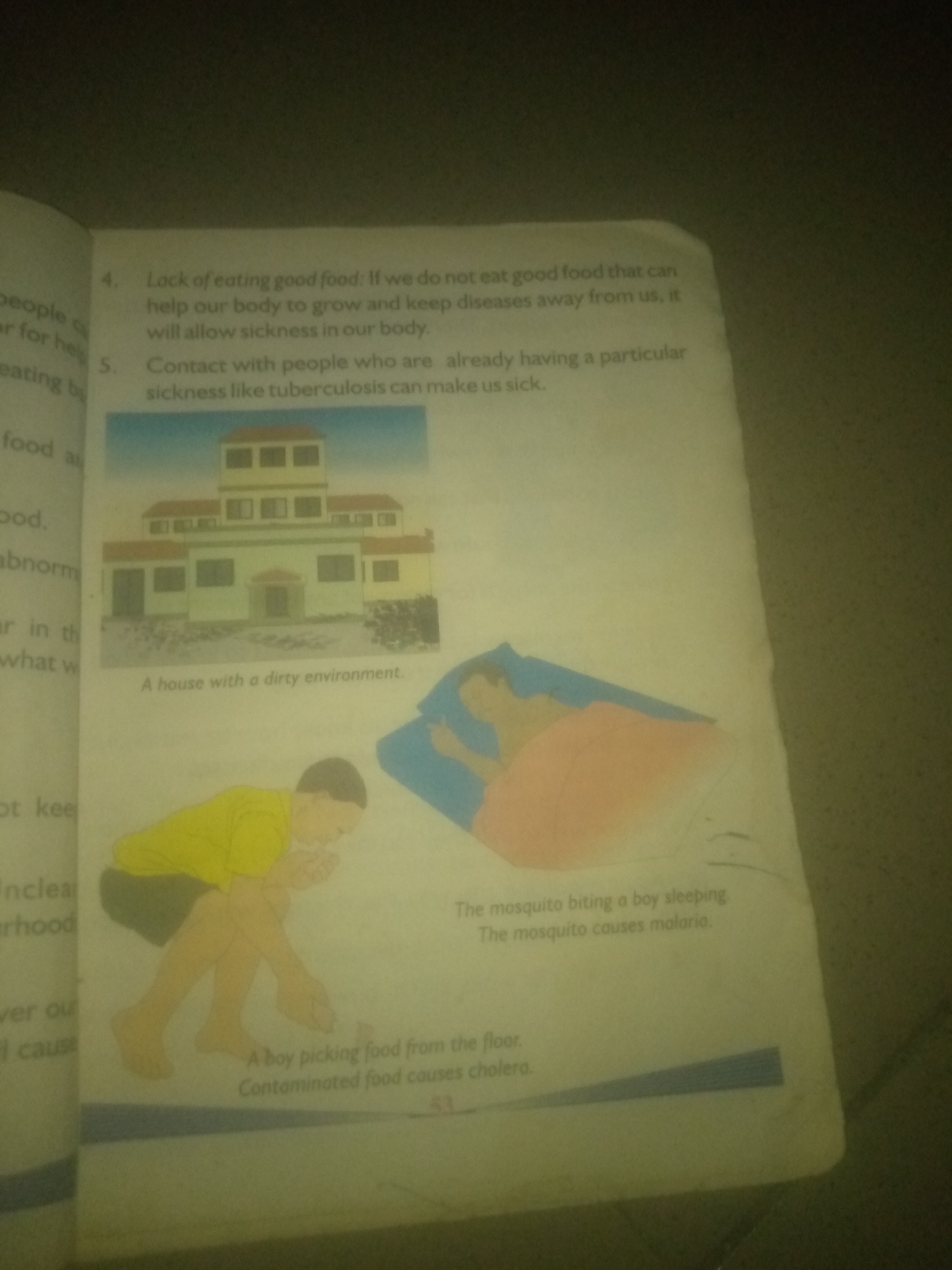 The image depicts a page from a book with text and illustrations. On the left side, there are lines of text that are partially visible, mentioning topics related to health and sickness. One line reads "lack of eating good food." Below this, there's a question number "4." Further down, there's another question number "5."
To the right of the text, there are three illustrations. The top illustration shows a two-story building with a prominent tower. The caption below it reads "A house with a dirty environment."
The middle illustration shows a person lying in bed, covered by a pink blanket, with a blue pillow. A mosquito is depicted biting this person. The caption reads, "The mosquito biting a boy sleeping. The mosquito causes malaria."
The bottom illustration shows a boy crouching and picking something from the floor. The caption below this reads, "A boy picking food from the floor. Contaminated food causes cholera."
The image is captured from an angle, with lighting that casts shadows and makes some parts of the text and illustrations less clear. The overall context suggests an educational or informational piece about hygiene and diseases.