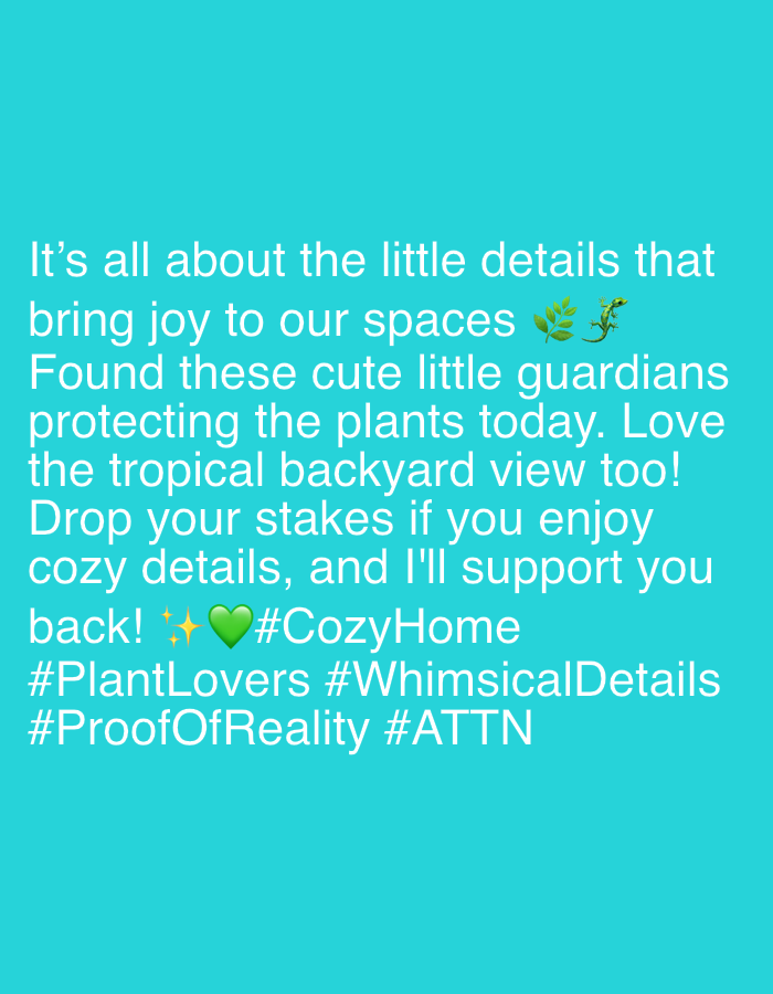 The image is a digitally rendered text overlay on a solid turquoise background. The text is white and arranged in several lines. It reads:
"It's all about the little details that
bring joy to our spaces 🦎🌿
Found these cute little guardians
protecting the plants today. Love
the tropical backyard view too!
Drop your stakes if you enjoy
cozy details, and I'll support you
back! ✨💚 #CozyHome
#PlantLovers #WhimsicalDetails
#ProofOfReality #ATTN"
There is a small illustration of a lizard and a sprig of leaves next to the word "spaces". There are also a sparkle emoji and a green heart emoji next to the phrase "support you back!".
There is no information in the image that indicates a location in Riverview, United States of America.