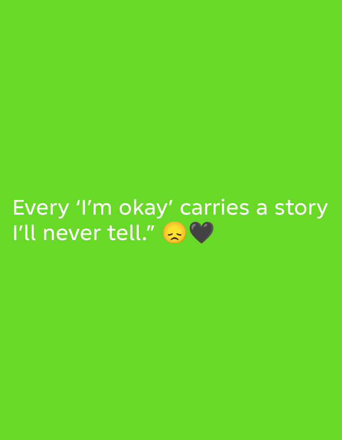 A close-up, eye-level, medium shot of white text on a bright green background. The text reads, "Every 'I'm okay' carries a story I'll never tell." To the right of the text are two emojis: a sad face and a black heart.