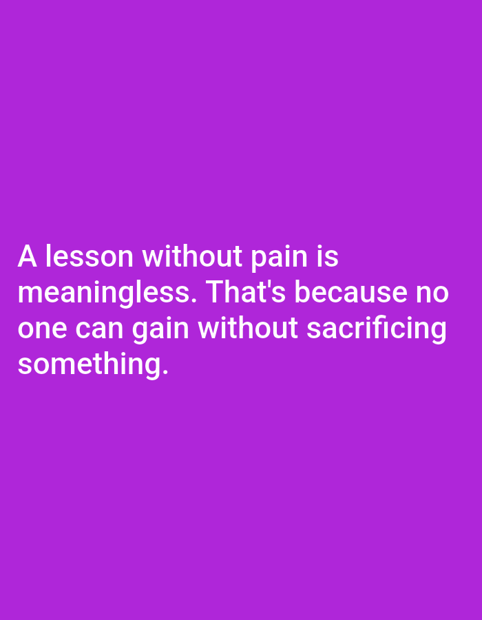 The image displays a philosophical quote presented in white text against a solid, vibrant purple background. There are no visible people, objects, or specific scene details beyond the text itself. The activity is the presentation of this statement. The quote reads: "A lesson without pain is meaningless. That's because no one can gain without sacrificing something." The text is aligned to the left and centered vertically within the frame. There are no specific cues for time of day, weather, or a particular physical location. The emotional tone conveyed by the text is one of reflection and perhaps a somewhat somber or realistic view on learning and achievement, suggesting that progress often involves hardship or loss.
