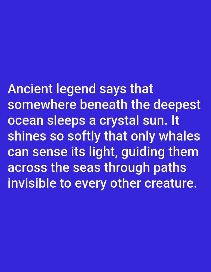This media file is a photograph of text displayed on a solid blue background. The text, written in white, appears to be a poetic or mythical narrative. It reads: "Ancient legend says that somewhere beneath the deepest ocean sleeps a crystal sun. It shines so softly that only whales can sense its light, guiding them across the seas through paths invisible to every other creature." There are no people, objects, or specific scene elements visible other than the text and background. The setting is abstract, with the solid blue likely intended to evoke the deep ocean or a vast, open space. No time of day, weather, or specific location cues are provided within the image itself, and the emotions conveyed are purely through the content of the text, which suggests mystery, wonder, and the sublime.