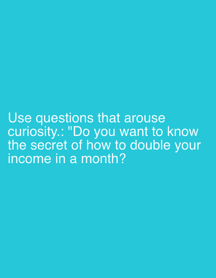 The image displays white sans-serif text against a solid, vibrant teal blue background. The text is positioned in the lower-left quadrant of the frame. It reads: "Use questions that arouse curiosity.: 'Do you want to know the secret of how to double your income in a month?'" No people, objects, or specific scenes are depicted in the image. There are no identifiable location cues, time of day, or weather details. The image's sole purpose is to convey this textual message, which itself is designed to evoke curiosity.