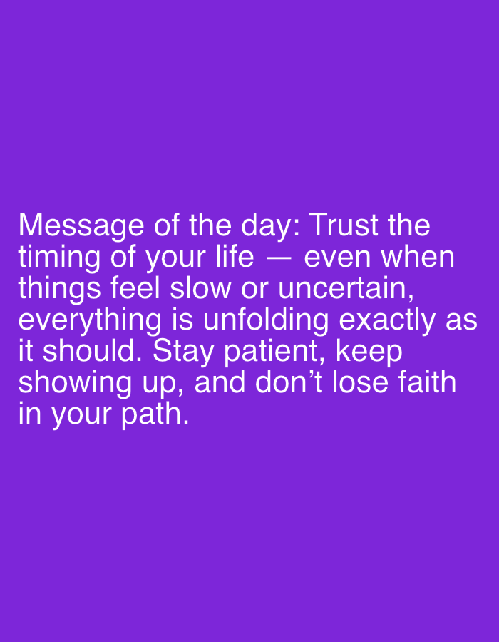 The image is a text-based image with a message written on a solid purple background. The message in white text reads: "Message of the day: Trust the timing of your life — even when things feel slow or uncertain, everything is unfolding exactly as it should. Stay patient, keep showing up, and don't lose faith in your path." The location in the city of Dreiliņi, Latvia is not mentioned in the image. Therefore, no information about the people, subjects, objects, actions, interactions, and the environment in Dreiliņi, Latvia is available.
