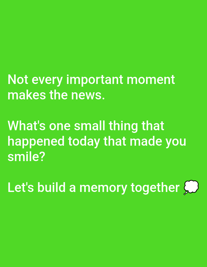 The image displays text on a bright green background. The text is white and reads: "Not every important moment makes the news. What's one small thing that happened today that made you smile? Let's build a memory together." To the right of the last sentence, there is a small white cartoon thought bubble with a few dots. The image does not contain any information or visual cues that would allow for its location in Lagos, Nigeria or any other specific city.