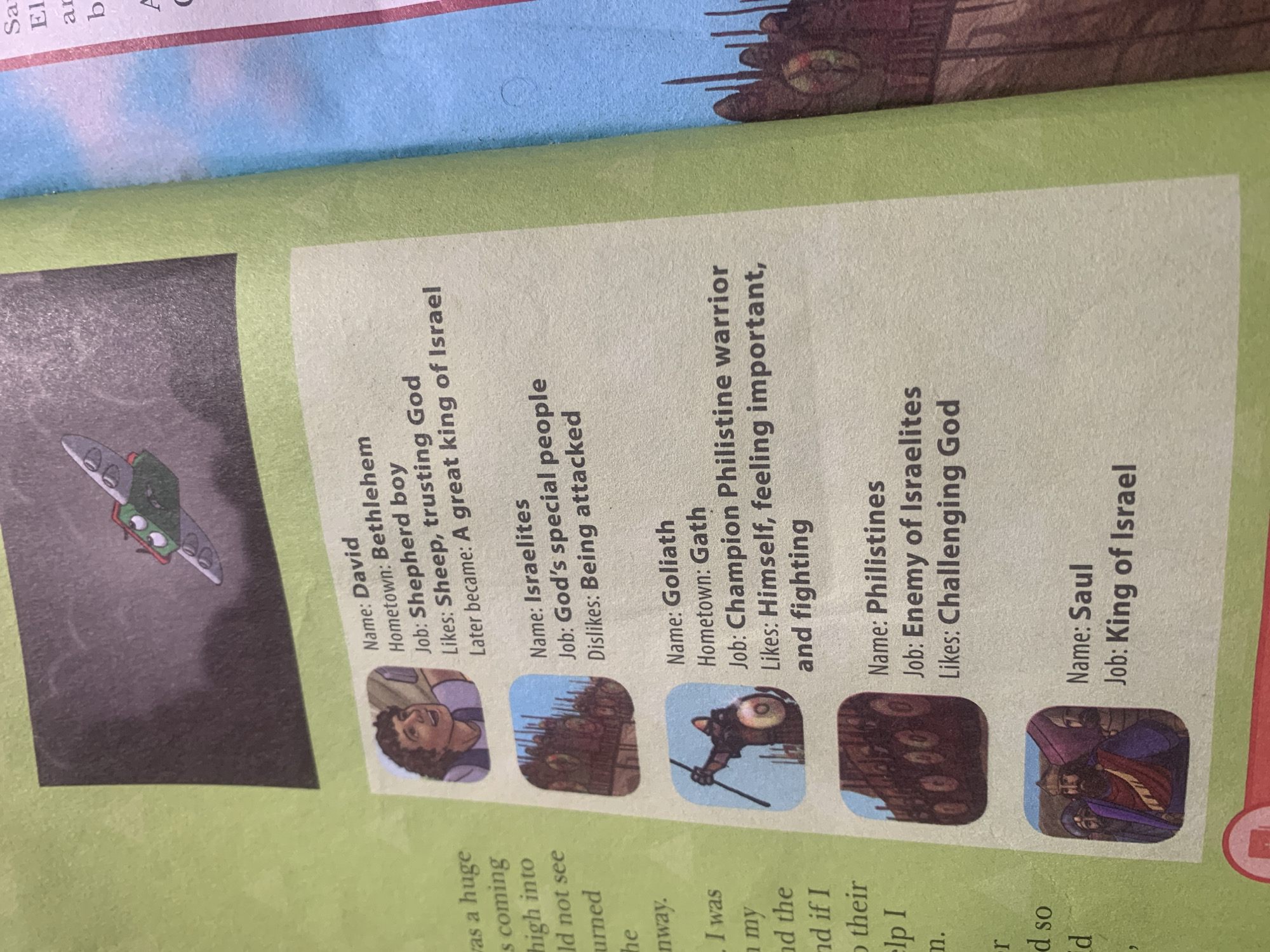 The image displays a page from what appears to be a children's book or educational material, featuring illustrations and biographical snippets of biblical figures. The overall color scheme is vibrant, with a dominant green background.
On the left side, partially visible text in a smaller font discusses events and feelings, referencing "Jauro Yinu, Nigeria" which is not depicted in the visible portion of the image.
The main content consists of several framed illustrations, each accompanied by text providing a character's name, hometown, job, and likes/dislikes. The figures presented are:
* **David:** Illustrated as a young man with curly hair, he is from Bethlehem and was a shepherd boy who liked sheep and trusting God. He later became a great king of Israel.
* **Israelites:** Depicted as a group of soldiers in formation, they are described as God's special people who disliked being attacked.
* **Goliath:** Shown as a warrior with a spear and shield, he is from Gath and was a champion Philistine warrior who liked himself, feeling important, and fighting.
* **Philistines:** Represented by a formation of armored figures, they are identified as the enemy of Israelites and liked challenging God.
* **Saul:** Illustrated as a king with a beard, wearing a royal robe, he is from an unspecified location and was the King of Israel.
At the very top of the image, a small, cartoonish drawing depicts a green, winged vehicle with eyes, flying in a dark, cloudy environment.
The right side of the image shows a portion of a pink-colored page with some text, including names that appear to start with "Sa," "El," and "b," possibly related to other biblical figures.