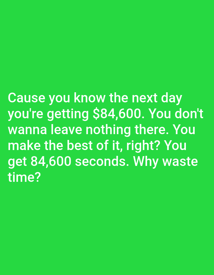 The image is a bright green background with white text. The text reads: "Cause you know the next day you're getting $84,600. You don't wanna leave nothing there. You make the best of it, right? You get 84,600 seconds. Why waste time?". There is no discernible location in Bojongharja, Indonesia, or any other specific geographical context. The image contains only text and a solid color background.
