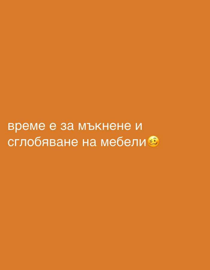 The image displays white Bulgarian text on a solid, vibrant orange background. The text reads "време е за мъкнене и сглобяване на мебели" which translates to "It's time for dragging and assembling furniture." Following the text, there is a tired face emoji (😩), conveying a sense of weariness, effort, or dread about the task. No other subjects, objects, or scene details are visible in the image. The setting and time of day are not discernible from the visual content.