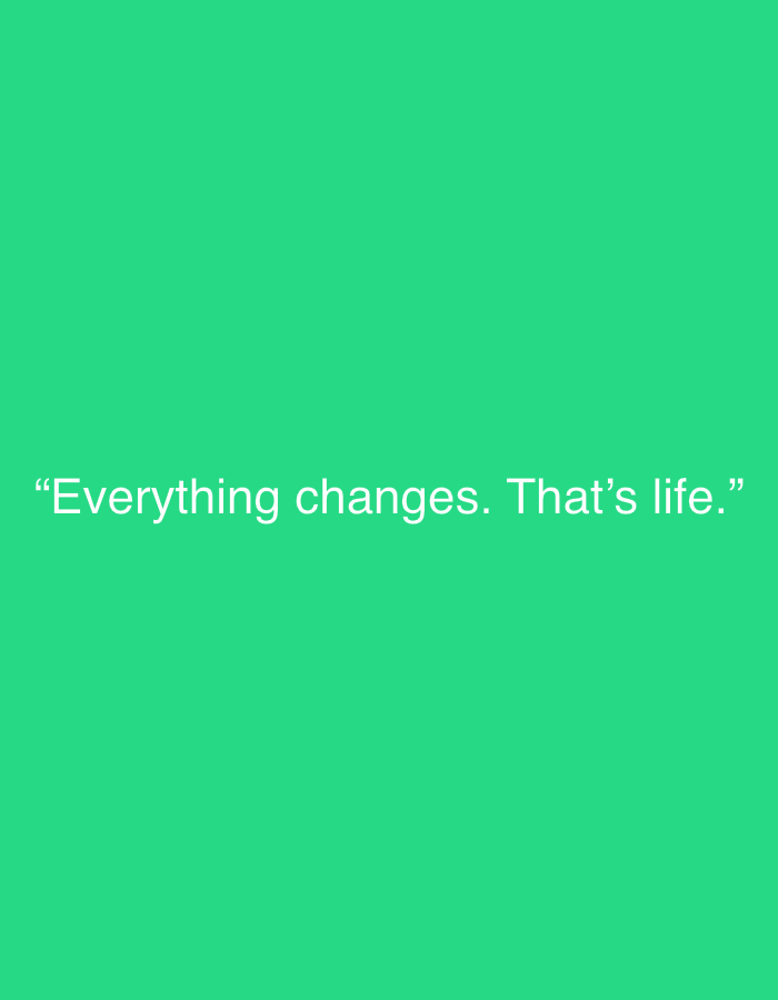 The image displays a digital graphic with a solid, vibrant green background. Centered in the lower half of the frame, white sans-serif text is prominently featured. The text reads: "Everything changes. That's life." and is enclosed within quotation marks.
There are no people, objects, or discernible activities depicted in the image. The setting is abstract, purely a colored background for the text, offering no visual cues about a physical location, time of day, or weather conditions. The bright green color provides a strong contrast, making the white text easily readable. The quote itself conveys a philosophical and reflective sentiment about the inevitability of change. There are no other notable details or elements present in this minimalistic composition.