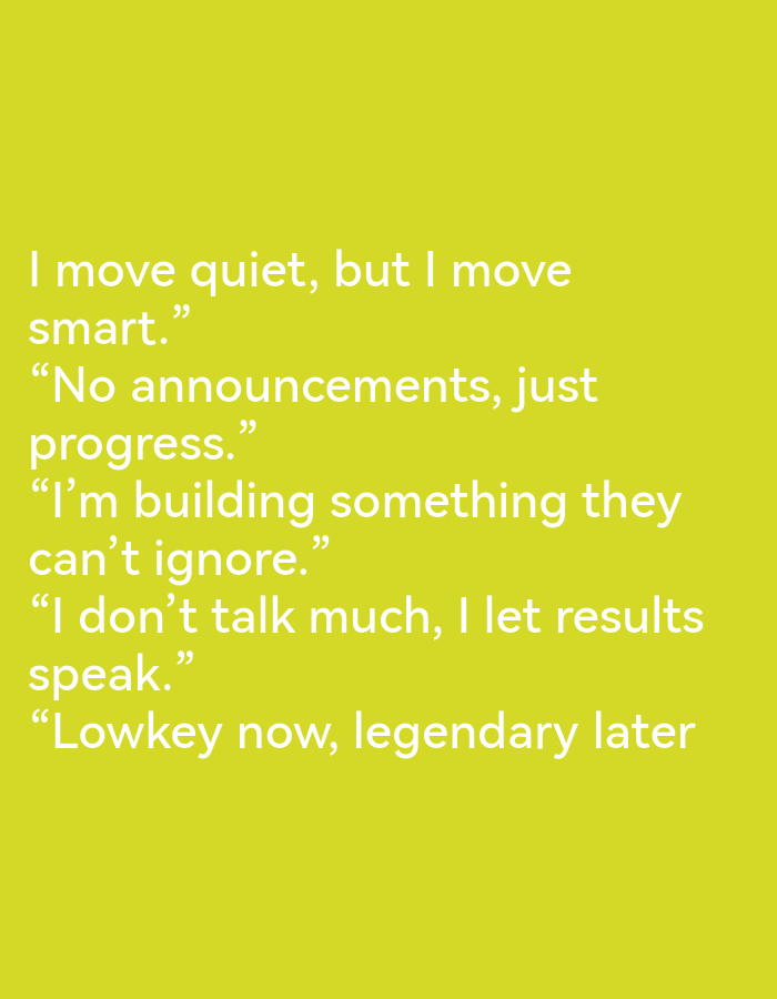 The image contains white text on a bright yellow background. The text is arranged in five lines, with each line containing a quote. The quotes are: "I move quiet, but I move smart.", "No announcements, just progress.", "I'm building something they can't ignore.", "I don't talk much, I let results speak.", and "Lowkey now, legendary later". There are no people, objects, actions, interactions, or environmental details depicted in this image. The location in the city of Ikorodu, Nigeria is not specified in the image.