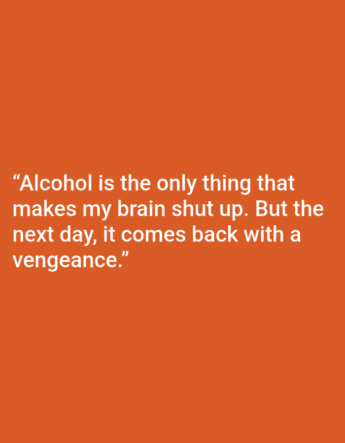 This is a close-up, medium shot of a digital image featuring text against a solid orange background. The text, presented in white, is centered on the screen and spans four lines. The quote reads: "Alcohol is the only thing that makes my brain shut up. But the next day, it comes back with a vengeance." There are no people, objects, or scene elements visible, only the text and its background. The overall mood is direct and somewhat stark due to the minimalist presentation. The background is a uniform, vibrant orange, suggesting a graphic design or a screen display.