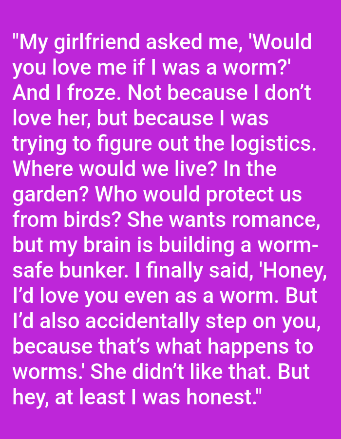 The image contains text on a purple background. The text is a humorous anecdote about a girlfriend asking her boyfriend if he would love her if she were a worm. The boyfriend's internal monologue considers the practicalities of such a scenario, such as where they would live and how they would be protected from birds. He eventually answers that he would love her, but also might accidentally step on her. The girlfriend does not like this answer. The text is presented in white sans-serif font.
There is no information in the image that connects it to Kępno, Poland.