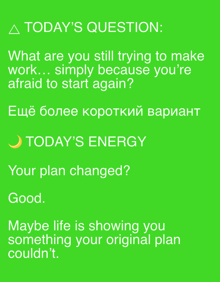 The image is a bright green background with white text. At the top, there is a triangular icon followed by "TODAY'S QUESTION:". Below this, a question is posed in English: "What are you still trying to make work... simply because you're afraid to start again?".
Following this, there is a line of text in Russian which translates to "A shorter version".
Next, a crescent moon icon is followed by "TODAY'S ENERGY".
Below this, a new question is asked: "Your plan changed?". This is followed by the word "Good."
Finally, the text reads: "Maybe life is showing you something your original plan couldn't."
There are no people, objects, or environmental details present in the image beyond the text and icons. The image does not contain any information that would allow for its location to be identified as Novosibirsk, Russia.