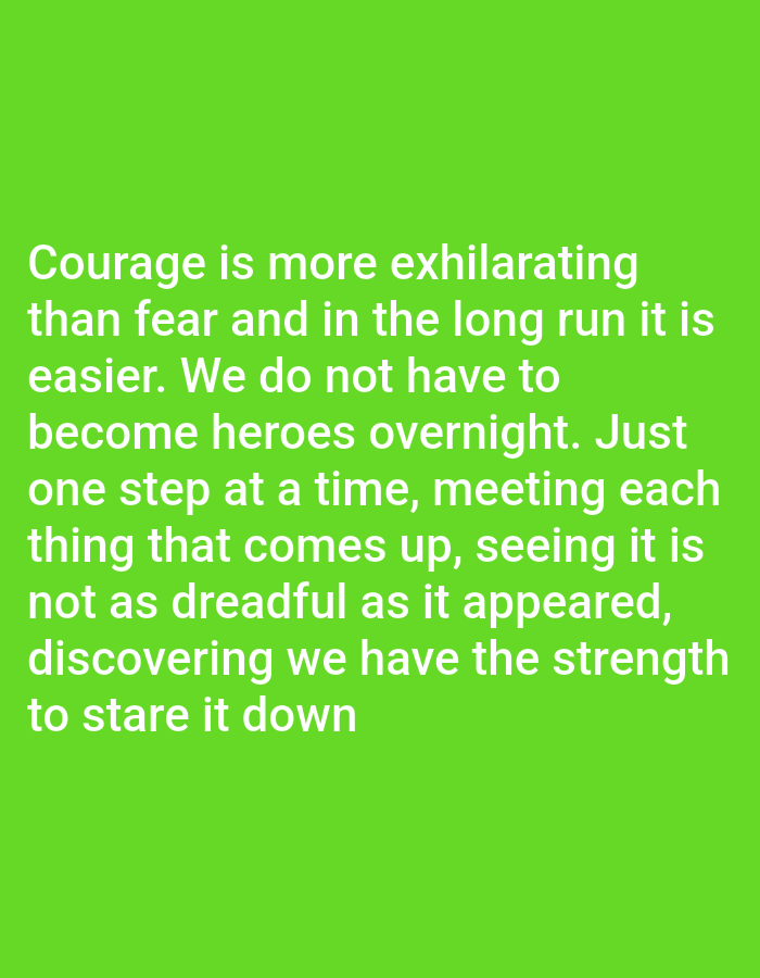 The image is a photograph of white text against a bright green background. The text reads:
"Courage is more exhilarating
than fear and in the long run it is
easier. We do not have to
become heroes overnight. Just
one step at a time, meeting each
thing that comes up, seeing it is
not as dreadful as it appeared,
discovering we have the strength
to stare it down"
There are no people, subjects, objects, actions, interactions, or environmental details depicted in the image beyond the text and its background. The image is not related to Bukuru, Nigeria.