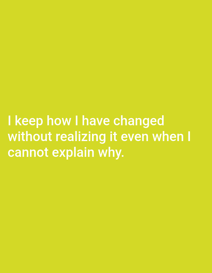 The image contains white text on a solid yellow background. The text reads: "I keep how I have changed without realizing it even when I cannot explain why." There are no people, objects, actions, interactions, or environmental details in the image. The image is not located in Genteng, Indonesia.