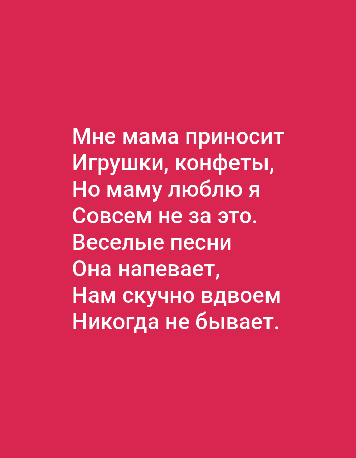The image is a digital graphic with white text on a solid pink background. The text is in Russian and appears to be a poem or song lyrics. It reads:
"Мне мама приносит
Игрушки, конфеты,
Но маму люблю я
Совсем не за это.
Веселые песни
Она напевает,
Нам скучно вдвоем
Никогда не бывает."
The text translates to:
"Mom brings me
Toys, candies,
But I love mom
Not for that at all.
Cheerful songs
She sings,
We are never bored together."
There are no visible people, objects, or environmental details that would indicate a specific location in Tallinn, Estonia or any other city. The image is purely text-based on a uniform background.