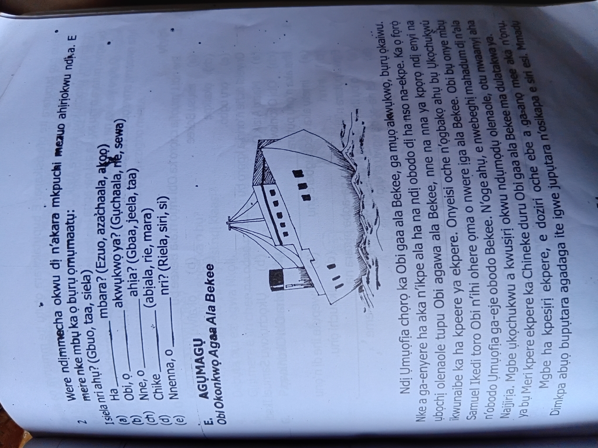 The image is a page from a book, likely a school exercise book, with printed text and a hand-drawn illustration. The text is in the Igbo language and appears to be a comprehension passage and a question. The illustration depicts a steamship sailing on the sea.
The text on the left side tells a story about a group of people on a ship. It mentions characters like Samuel Ikedi, Obi N'ihi, and Nnena, and talks about their journey and experiences. The passage seems to describe a voyage and the emotions associated with it.
The right side of the page contains a question related to the passage, with multiple-choice answers labeled (a) through (e). The question asks about something that happened or was said, and the options are Igbo words or phrases.
The drawing of the steamship is a simple line drawing, showing the ship's hull, deck, and smokestacks. The sea is represented by wavy lines. The overall style of the drawing is informal and appears to be done by a student.
The context provided in the prompt mentions "the city of Nkpor, Nigeria." While the image itself does not explicitly state this location, it is highly probable that the book and its content are related to Igbo culture and education in Nigeria, where Nkpor is located. The Igbo language used in the text strongly supports this connection.
The scene is that of an educational document, focusing on language and literature comprehension, with a visual aid. There are no people depicted in the illustration, only the ship and the sea. The actions described in the text are related to a sea voyage and interpersonal interactions within that context.