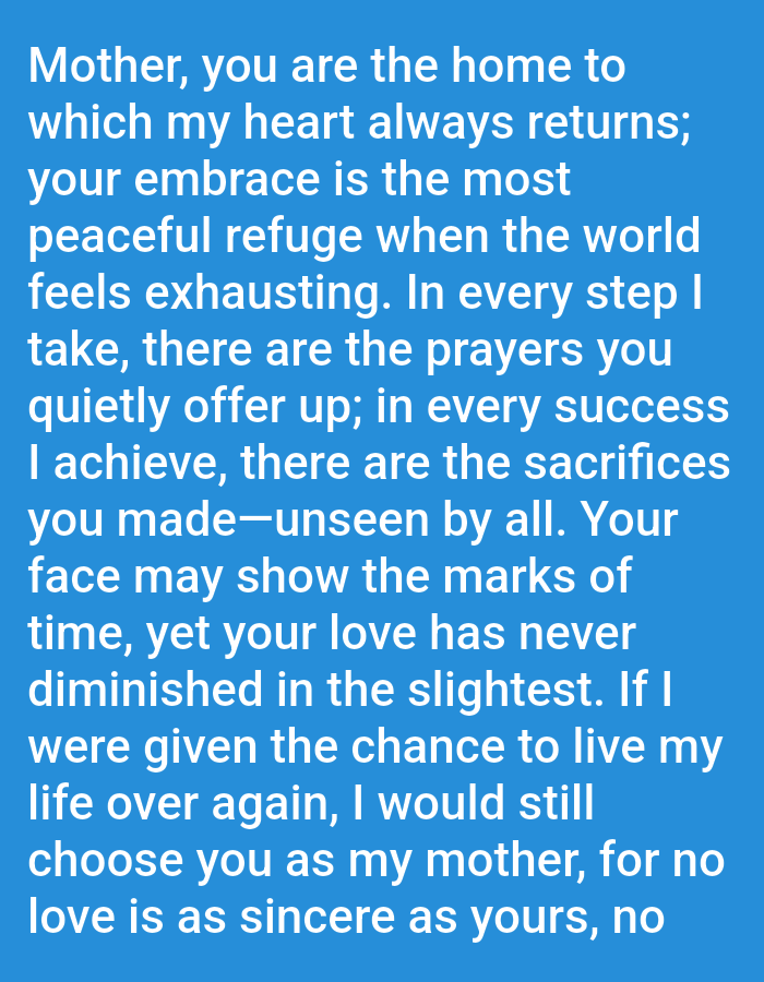 This image contains text on a blue background. The text reads: "Mother, you are the home to which my heart always returns; your embrace is the most peaceful refuge when the world feels exhausting. In every step I take, there are the prayers you quietly offer up; in every success I achieve, there are the sacrifices you made—unseen by all. Your face may show the marks of time, yet your love has never diminished in the slightest. If I were given the chance to live my life over again, I would still choose you as my mother, for no love is as sincere as yours, no"
