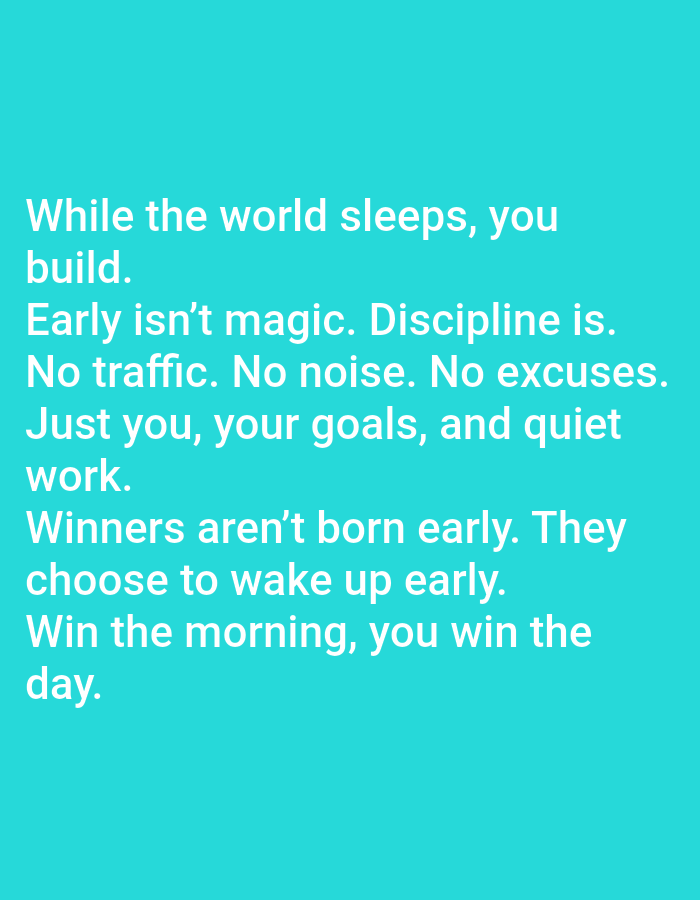 The image displays white text on a solid turquoise background. The text is left-aligned and centered vertically, occupying approximately the central-left half of the frame. The paragraphs are as follows:
"While the world sleeps, you build.
Early isn't magic. Discipline is.
No traffic. No noise. No excuses.
Just you, your goals, and quiet work.
Winners aren't born early. They choose to wake up early.
Win the morning, you win the day."
The font is a clear, sans-serif style, consistently sized throughout. There are no other discernible objects, figures, or environmental details present in the image.