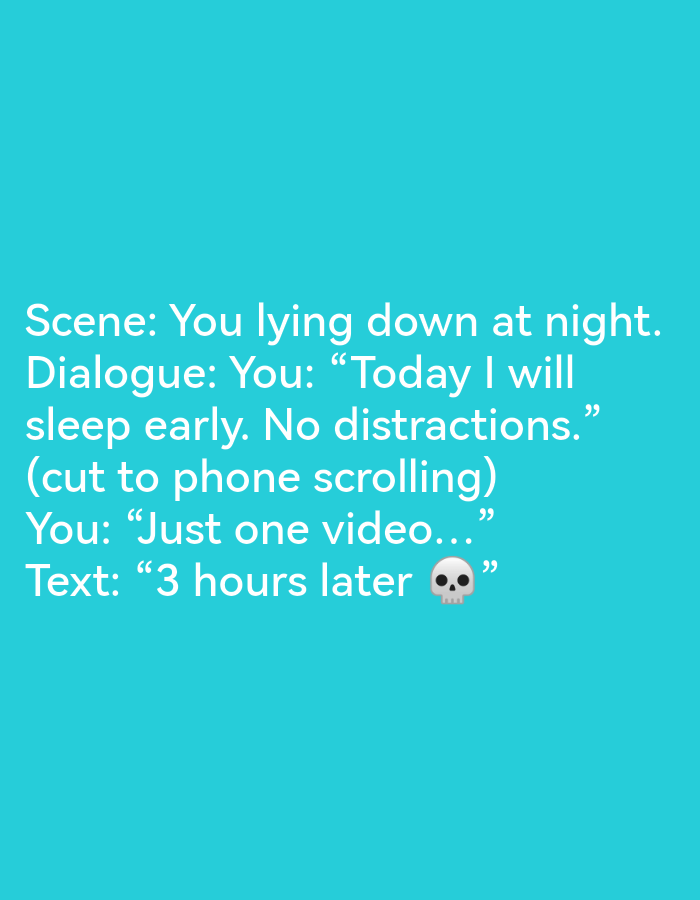 The image contains text on a teal background. The text reads:
Scene: You lying down at night.
Dialogue: You: "Today I will sleep early. No distractions."
(cut to phone scrolling)
You: "Just one video..."
Text: "3 hours later 💀"
There are no people, subjects, objects, or interactions depicted in the image. The environment is a flat, teal-colored background. The image does not contain any information related to the city of Ikorodu, Nigeria.