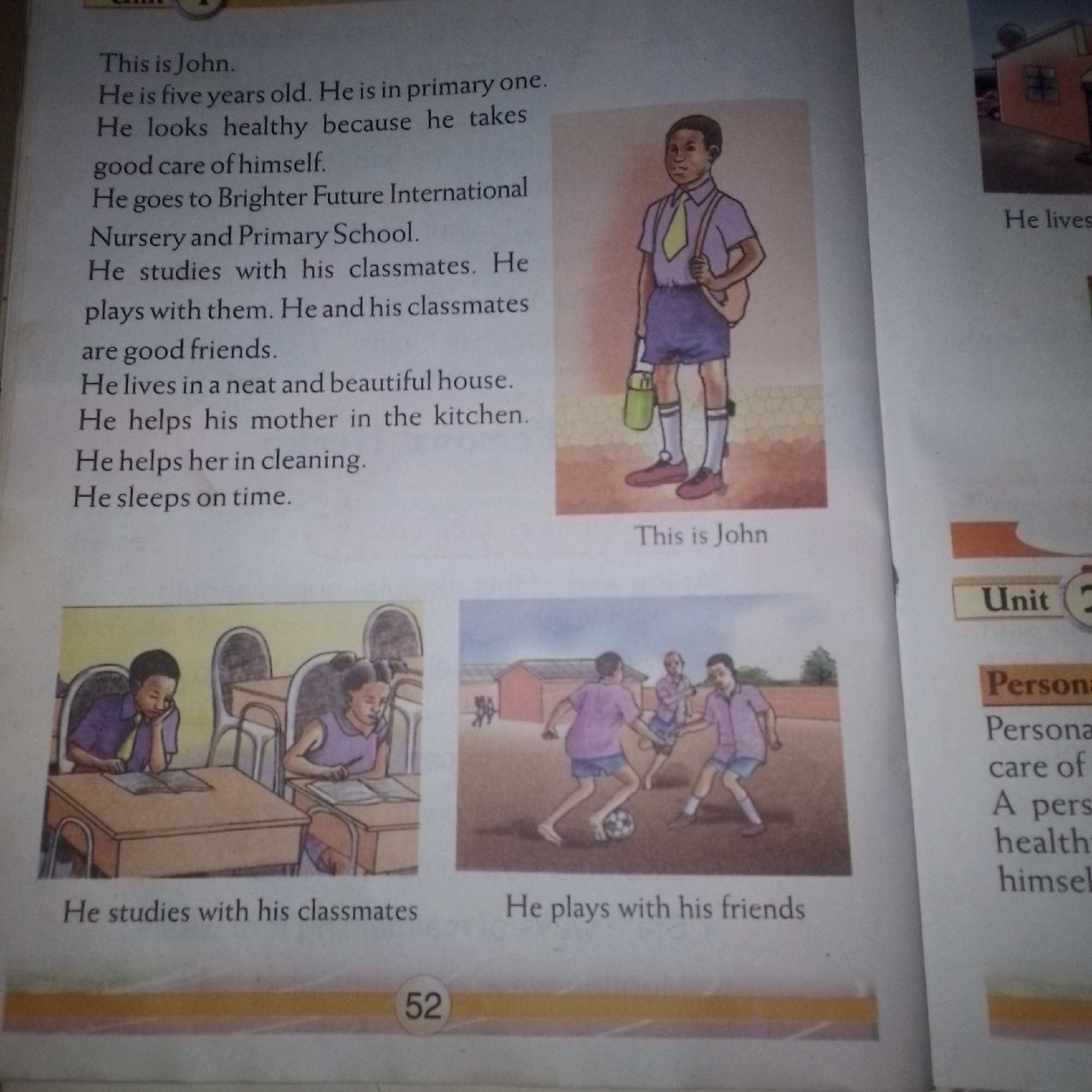 The image shows a page from a book, likely for children, with text and illustrations. The text on the left describes a boy named John, stating he is five years old and in primary one. It mentions he is healthy, attends Brighter Future International Nursery and Primary School, studies with classmates, plays with them, lives in a neat house, helps his mother with chores, and sleeps on time.
To the right of the text, there is an illustration of a young boy in a school uniform, including a purple shirt, blue shorts, white socks, and red shoes, carrying a backpack and a green bottle. Below this illustration, the caption "This is John" is visible.
Further down, there are two more illustrations. The first shows two children sitting at desks in a classroom, appearing to be studying. The second illustration depicts a group of children playing soccer in an open field. Below these illustrations are captions: "He studies with his classmates" and "He plays with his friends."
On the right side of the page, there is a section with the heading "Unit" and "Personal." Below this, text related to "Personal care" and "A person's health" is partially visible. A page number "52" is also present at the bottom of the page. The overall setting appears to be an indoor educational environment with printed materials.