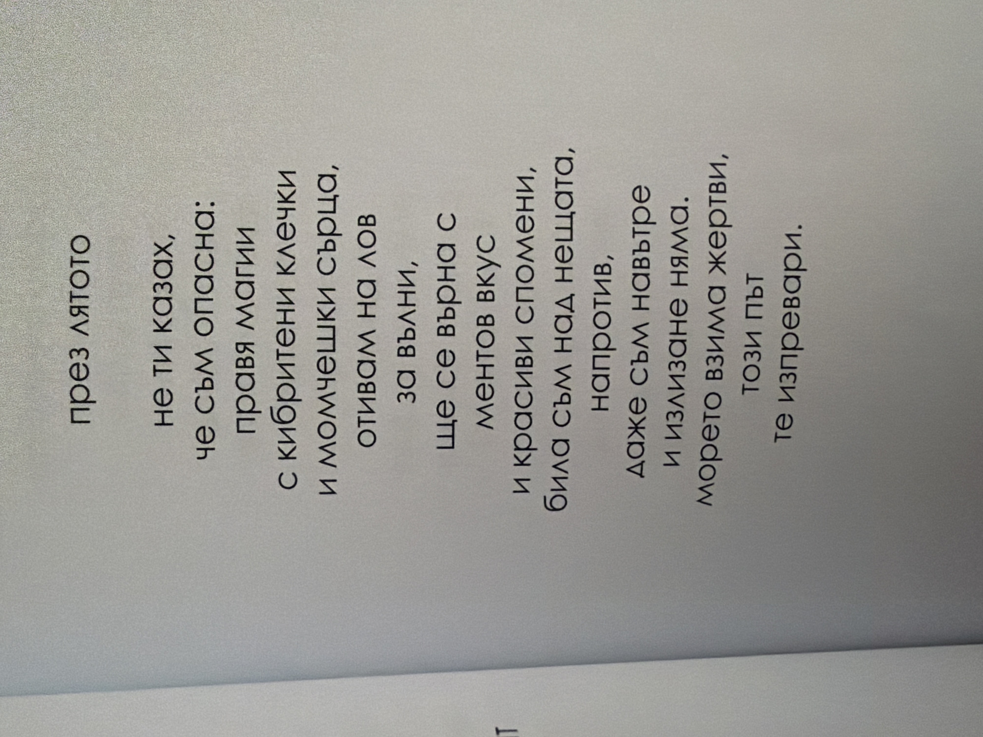 The image shows a page from a book with Bulgarian text. The text is centered on the page and appears to be a poem. The top of the page has the title "през лятото" which translates to "through summer". The rest of the text is as follows:
"не ти казах,
че съм опасна:
правя магии
с кибритени клечки
и момчешки сърца,
отивам на лов
за вълни,
ще се върна с
ментов вкус
и красиви спомени,
била съм над нещата,
напротив,
даже съм навътре
и излизане няма.
морето взима жертви,
този път
те изпревари."
This translates to:
"I didn't tell you,
that I'm dangerous:
I make magic
with matchsticks
and boys' hearts,
I go hunting
for waves,
I will return with
a mint taste
and beautiful memories,
I have been above things,
on the contrary,
I am even inside,
and there is no way out.
the sea takes victims,
this time
they overtook you."
The image does not contain any information that would allow for its location to be determined in the city of Pazardzhik, Bulgaria, or any other city. It is a close-up shot of a book page.
