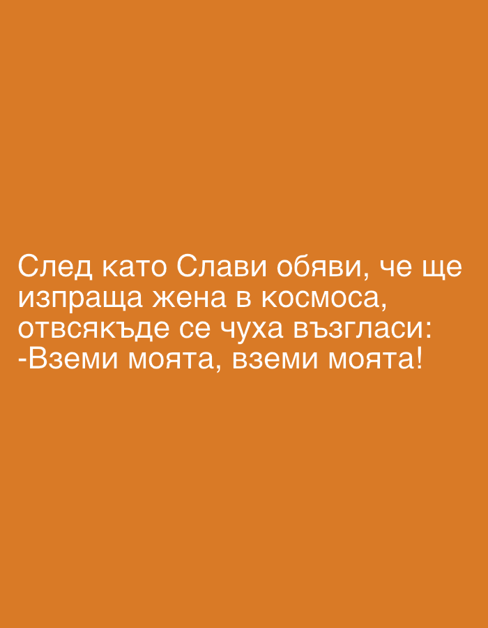 The image features Bulgarian text displayed against a solid, dark orange-brown background. The text is rendered in a light, possibly white, sans-serif font, making it highly legible against the dark background. The full text reads: "След като Слави обяви, че ще изпраща жена в космоса, отвсякъде се чуха възгласи: -Вземи моята, вземи моята!"
This translates to: "After Slavi announced he would send a woman into space, cries were heard from everywhere: -Take mine, take mine!"
The content of the text is a humorous remark, likely a meme or joke. "Slavi" refers to Slavi Trifonov, a well-known Bulgarian television personality and politician. The humor stems from the implication that men are eager for their wives to be sent away, using Slavi's hypothetical space venture as a premise. The image itself contains no visible people, objects, or a discernable scene, functioning purely as a text-based graphic designed to deliver this specific comedic message. There are no specific cues for time of day, weather, or a particular location other than the cultural reference to "Slavi" which places the context in Bulgaria. The overall tone is comedic and lighthearted.