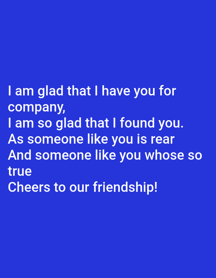 The image contains white text on a blue background. The text reads: "I am glad that I have you for company, I am so glad that I found you. As someone like you is rear And someone like you whose so true Cheers to our friendship!". There are no discernible people, subjects, objects, actions, interactions, or environmental details present in the image, as it is entirely composed of text against a solid color background. The location is not specified.