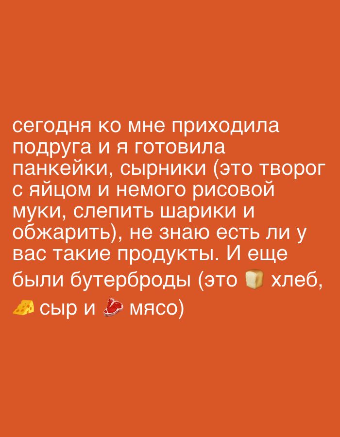 The image contains text overlayed on an orange background. The text, written in Russian, reads: "Today my friend came over and I cooked pancakes, syrniki (that's cottage cheese with egg and a little rice flour, to make balls and fry them), I don't know if you have such products. And there were also sandwiches (that's bread, cheese and meat)." The text is accompanied by emojis of cheese, a piece of bread, and meat. The overall tone suggests a casual conversation about food and cooking. No people, objects, scene, setting, time of day, weather, or location cues are depicted beyond the textual description of food items.