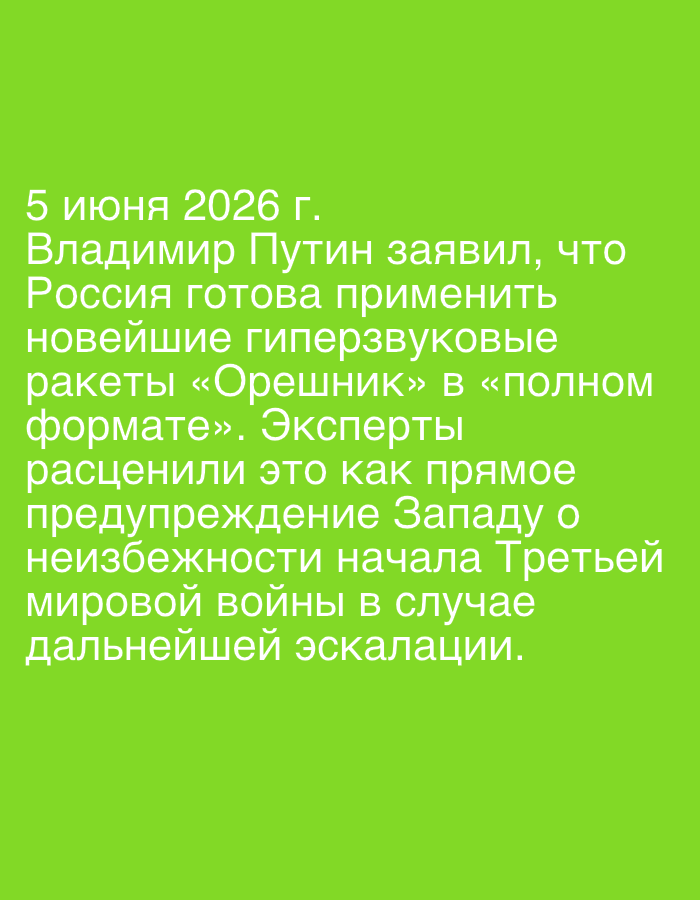 This media file displays white text against a solid, light green background. The text, in Russian, is the primary subject of the image.
The visible text, dated "5 июня 2026 г." (June 5, 2026), reports a hypothetical statement by Vladimir Putin. It claims that "Vladimir Putin stated that Russia is ready to use the latest hypersonic Oreshnik missiles in 'full format'." The text further elaborates that "Experts regarded this as a direct warning to the West about the inevitability of the start of World War III in case of further escalation."
Notable details include the specific future date (June 5, 2026), indicating a speculative or predictive nature of the statement. The subjects mentioned are Vladimir Putin, Russia, "the West," and unnamed "experts." The key object referenced is the "новейшие гиперзвуковые ракеты «Орешник»" (latest hypersonic "Oreshnik" missiles). The activity described is a geopolitical warning and an expert interpretation of its implications, specifically regarding the potential for World War III due to escalating tensions. The image itself is a simple graphic, conveying information solely through text.