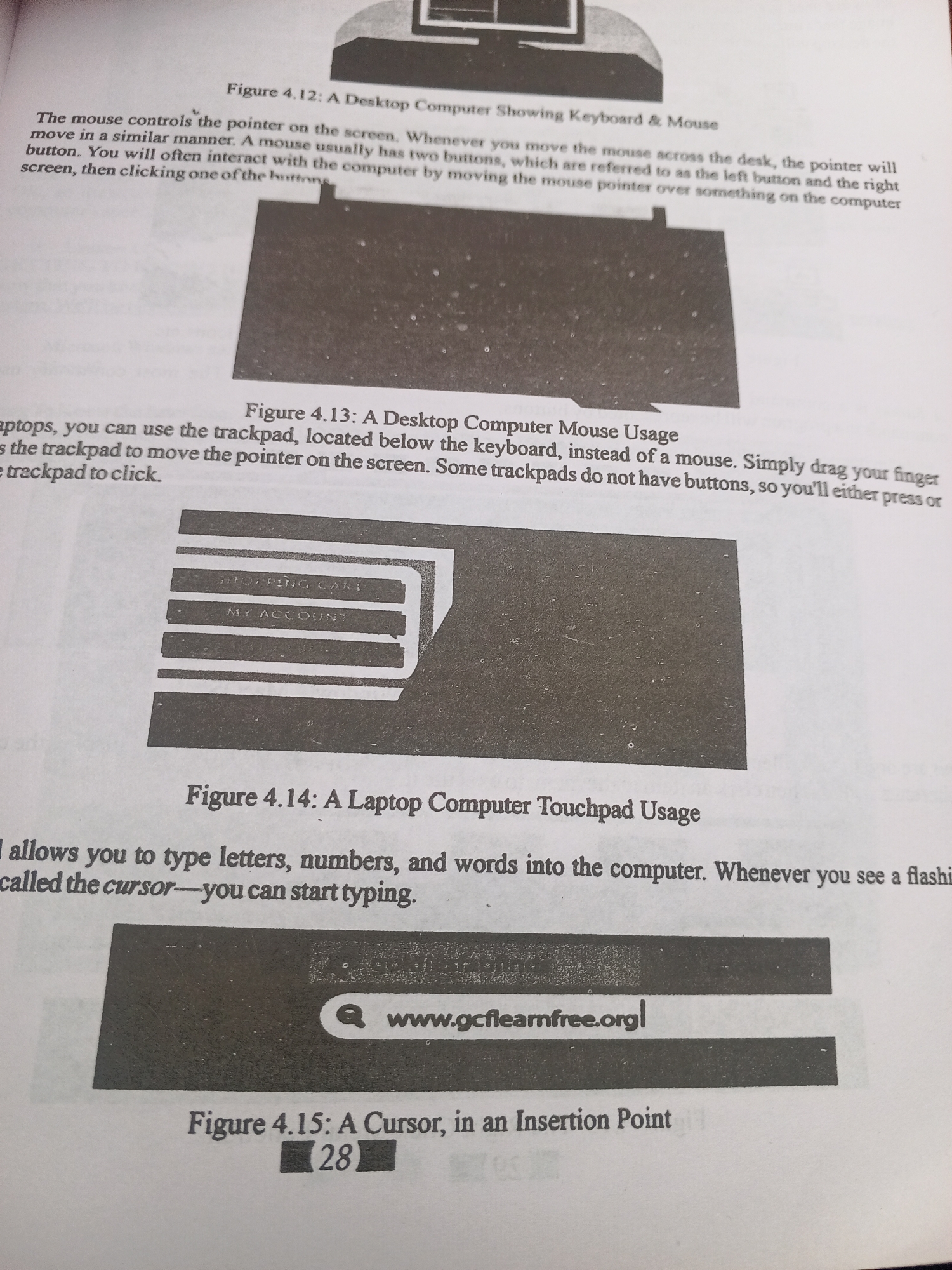 This media file is a photograph of an open textbook page. The page discusses computer peripherals like mice and trackpads, and how to use them. It features several black and white illustrations and diagrams related to computer interfaces.
**Subjects:** The primary subjects are educational materials presented in a book format. The illustrations depict computer components: a desktop computer setup with a keyboard and mouse, a diagram of a desktop computer mouse, a laptop trackpad with clickable areas labeled "SHOPPING CART" and "MY ACCOUNT", and a screen displaying a web address ("www.gcflearnfree.org/") with a search icon, and an image of a blinking cursor, referred to as an "Insertion Point".
**Activity/Event:** The "activity" depicted is the presentation of educational content about computer usage. There is no human activity or event occurring in the scene itself.
**Notable Details:** The lighting appears to be from an overhead source, typical of indoor reading. The page itself is white with black text and images, suggesting it's a printed book. The text discusses concepts like "mouse controls," "pointer," "trackpad," and "cursor," indicating a learning context for basic computer operation. The presence of the "gcflearnfree.org" URL suggests an online resource related to computer education. The page is numbered "28."
**Visible Text:** The page contains several headings and explanatory text. Key visible text includes:
* "Figure 4.12: A Desktop Computer Showing Keyboard & Mouse"
* Explanations about mouse and trackpad usage.
* "Figure 4.13: A Desktop Computer Mouse Usage"
* "SHOPPING CART" and "MY ACCOUNT" on the trackpad illustration.
* "Figure 4.14: A Laptop Computer Touchpad Usage"
* "www.gcflearnfree.org/"
* "Figure 4.15: A Cursor, in an Insertion Point"
* The number "28" indicating the page number.
The location context provided (Jalingo, Nigeria) is not evident from the image itself. The image solely represents a page from a computer literacy textbook.