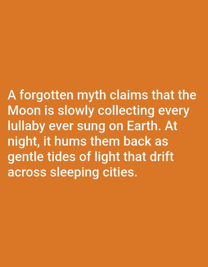 The image contains text displayed in white against an orange background. The text reads: "A forgotten myth claims that the Moon is slowly collecting every lullaby ever sung on Earth. At night, it hums them back as gentle tides of light that drift across sleeping cities." There are no people, objects, actions, interactions, or environmental details related to a city in Los Angeles, United States of America.
