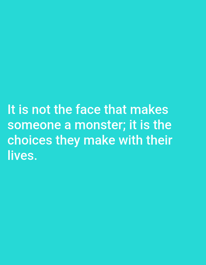 The image is a text-based graphic featuring a philosophical quote presented against a solid, vibrant turquoise background. The text is rendered in white, sans-serif font, and is left-aligned, occupying the lower-center portion of the frame.
The visible text reads: "It is not the face that makes someone a monster; it is the choices they make with their lives."
There are no discernible people, objects, or specific activities depicted beyond the presentation of this quote. The background is uniformly colored, providing no cues about a specific location, time of day, or weather. The overall impression is clean and minimalist, designed to highlight the message of the text.