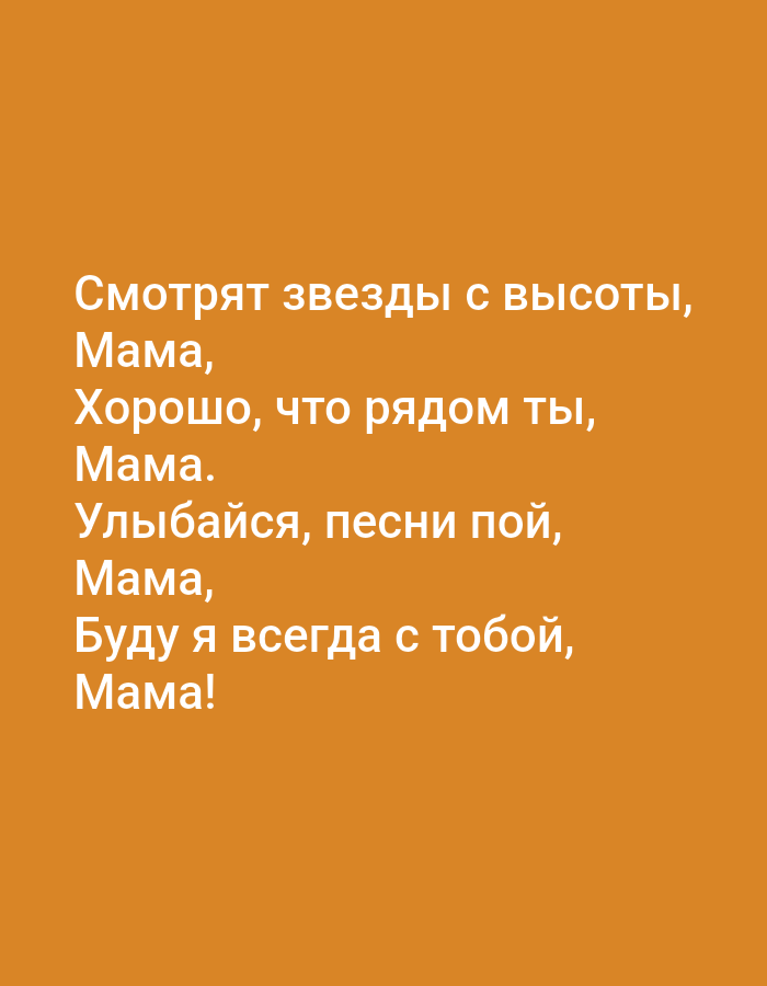 The image contains a poem written in Russian text on an orange background. The text is centered on the image and reads:
Смотрят звезды с высоты,
Мама,
Хорошо, что рядом ты,
Мама.
Улыбайся, песни пой,
Мама,
Буду я всегда с тобой,
Мама!
This translates to:
The stars look from above,
Mom,
It's good that you are near,
Mom.
Smile, sing songs,
Mom,
I will always be with you,
Mom!
There are no people, objects, or environmental details visible in the image beyond the text and background color. The image does not depict any location in Tallinn, Estonia.