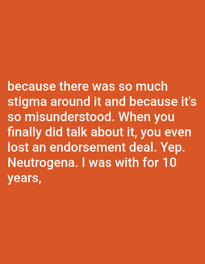 The image is a close-up, high-angle shot of white text against an orange background. The text is a quote that reads: "because there was so much stigma around it and because it's so misunderstood. When you finally did talk about it, you even lost an endorsement deal. Yep. Neutrogena. I was with for 10 years,". There are no people, subjects, objects, actions, interactions, or environmental details related to Bojongharja, Indonesia.