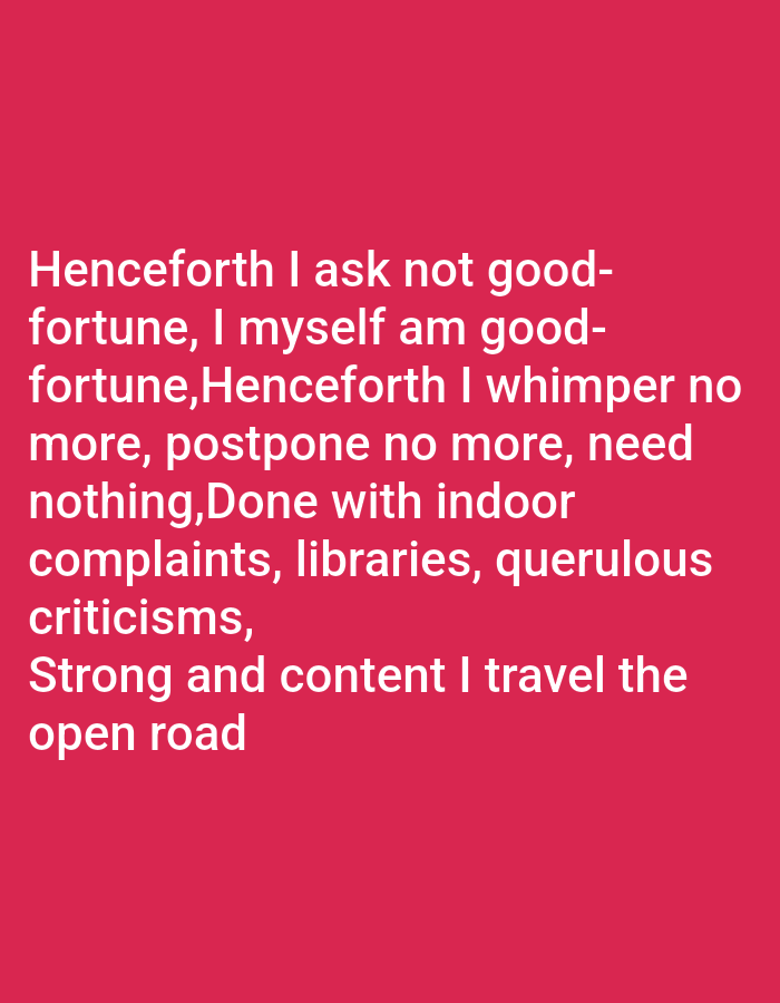 The image displays text on a solid red background. The text is white and reads:
"Henceforth I ask not good-fortune, I myself am good-fortune,Henceforth I whimper no more, postpone no more, need nothing,Done with indoor complaints, libraries, querulous criticisms,
Strong and content I travel the open road"
There are no people, subjects, objects, actions, interactions, or environmental details present in the image other than the text and background. The location is not specified in the image.