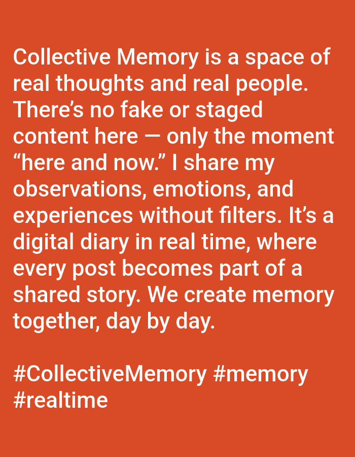 This image is a digital graphic featuring white sans-serif text centered against a solid orange-red background. The primary text reads: "Collective Memory is a space of real thoughts and real people. There's no fake or staged content here — only the moment "here and now." I share my observations, emotions, and experiences without filters. It's a digital diary in real time, where every post becomes part of a shared story. We create memory together, day by day." Below this paragraph, three hashtags are displayed: "#CollectiveMemory #memory #realtime". The scene depicts no individuals, physical objects beyond the text, or specific actions or interactions. This image does not represent a physical location in the city of Yarun, Ukraine, or any other geographical environment; it is a textual statement on a colored digital canvas.