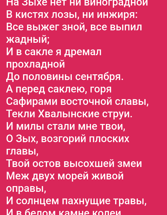 This is a digital image of a text that appears to be a poem written in Cyrillic script. The text is white and set against a vibrant pink background. The text is divided into lines, forming stanzas.
The content of the poem, as deciphered by OCR, describes a scene related to nature and possibly a personal reflection. It mentions "grapes," "figs," and the "heat," suggesting a warm or summer season. The speaker mentions "sleeping in a cool room" until "half of September," indicating a transition in seasons. The poem also speaks of "eastern glory," "waters of the Khvalynian Sea," and "plains of mountains," hinting at a vast or scenic landscape. There's a reference to a "dried snake's skeleton" and "living frame between two seas," which could be metaphorical or a description of the local environment. The final lines mention "sun-scented grasses" and "white stone tracks," further painting a picture of the setting.
There are no people or distinct objects visible in the image, as it is solely focused on the text. The emotions conveyed by the text seem to be a mix of appreciation for nature and perhaps a sense of reflection or memory. The overall impression is of a lyrical piece, possibly inspired by a specific natural setting or personal experience.