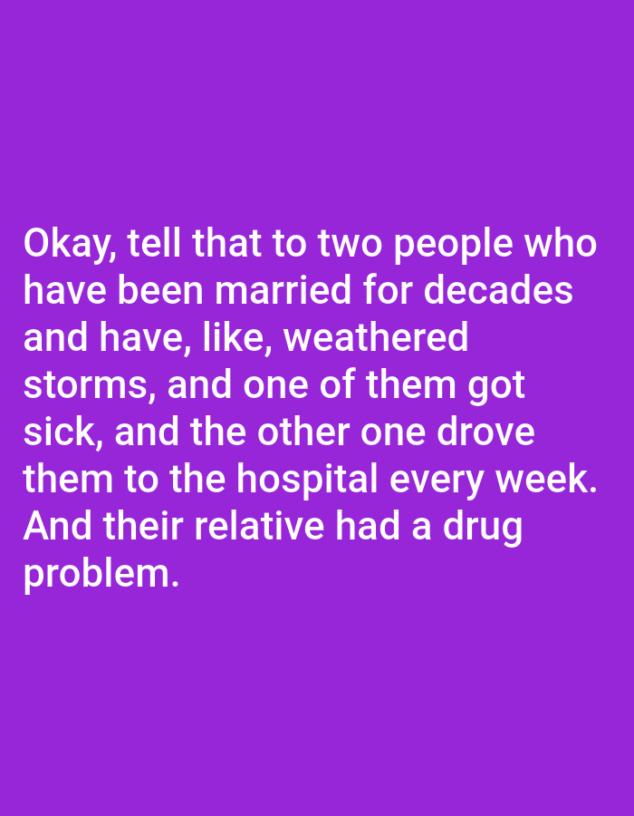 The image contains white text on a purple background. The text reads: "Okay, tell that to two people who have been married for decades and have, like, weathered storms, and one of them got sick, and the other one drove them to the hospital every week. And their relative had a drug problem." There is no information about Bojongharja, Indonesia in the image.